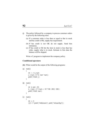 92 Let Us C
(j) The policy followed by a company to process customer orders
is given by the following rules:
(a) If a customer order is less than or equal to that in stock
and has credit is OK, supply has requirement.
(b) If has credit is not OK do not supply. Send him
intimation.
(c) If has credit is Ok but the item in stock is less than has
order, supply what is in stock. Intimate to him data the
balance will be shipped.
Write a C program to implement the company policy.
Conditional operators
[G] What would be the output of the following programs:
(a) main( )
{
int i = -4, j, num ;
j = ( num < 0 ? 0 : num * num ) ;
printf ( "n%d", j ) ;
}
(b) main( )
{
int k, num = 30 ;
k = ( num > 5 ? ( num <= 10 ? 100 : 200 ) : 500 ) ;
printf ( "n%d", num ) ;
}
(c) main( )
{
int j = 4 ;
( !j != 1 ? printf ( "nWelcome") : printf ( "nGood Bye") ) ;
 