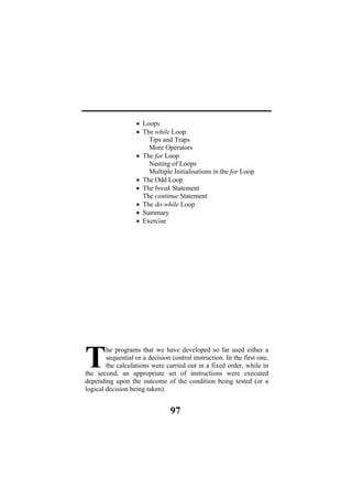 Nesting of Loops
iple Initialisations in the for Loop
• Th nt
Th ent
oop
• Su
• Ex
he programs that we have developed so far used either a
sequential or a decision control instruction. In the first one,
the calculations were carried out in a fixed order, while in
the second, an appropriate set of instructions were executed
depending upon the outcome of the condition being tested (or a
logical decision being taken).
T
• Loops
• The while Loop
Tips and Traps
More Operators
• The for Loop
Mult
• The Odd Loop
e break Stateme
e continue Statem
• The do-while L
mmary
ercise
97
 