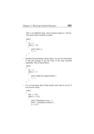 Chapter 3: The Loop Control Structure 103
p, since i remains equal to 1 forever.
e correct form would be as under:
int i = 1 ;
i <= 10 )
{
"%dn", i ) ;
− enting a loop counter, we can even decrement
manage to get the body of the loop executed
repeatedly. This is shown below:
i >= 1 )
{
"nMake the computer literate!" ) ;
− that a loop counter must only be an int. It
a float.
a <= 10.5 )
{
indrops on roses..." ) ;
skers on kittens" ) ;
This is an indefinite loo
Th
main( )
{
while (
printf (
i = i + 1 ;
}
}
Instead of increm
it and still
main( )
{
int i = 5 ;
while (
printf (
i = i - 1 ;
}
}
It is not necessary
can even be
main( )
{
float a = 10.0 ;
while (
printf ( "nRa
printf ( "...and whi
a = a + 0.1 ;
 