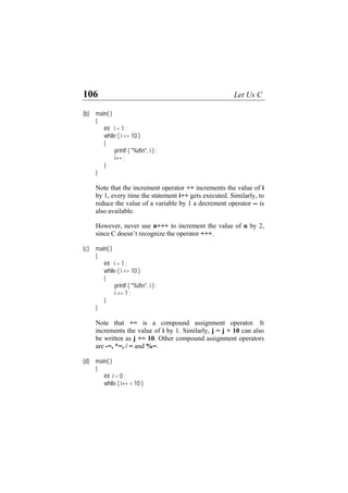 106 Let Us C
(b)
int i = 1 ;
i <= 10 )
{
"%dn", i ) ;
at the increment operator ++ increments the value of i
1, every time the statement i++ gets executed. Similarly, to
reduce the value of a variable by 1 a decrement operator -- is
+++.
(c)
int i = 1 ;
i <= 10 )
{
"%dn", i ) ;
hat += is a compound assignment operator. It
crements the value of i by 1. Similarly, j = j + 10 can also
be written as j += 10. Other compound assignment operators
(d)
int i = 0 ;
( i++ < 10 )
main( )
{
while (
printf (
i++ ;
}
}
Note th
by
also available.
However, never use n+++ to increment the value of n by 2,
since C doesn’t recognize the operator
main( )
{
while (
printf (
i += 1 ;
}
}
Note t
in
are -=, *=, / = and %=.
main( )
{
while
 