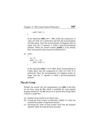 Chapter 3: The Loop Control Structure 107
printf ( "%dn", i ) ;
i++ < 10 ), firstly the comparison of
lue of i with 10 is performed, and then the incrementation
of i takes place. Since the incrementation of i happens after its
(e)
int i = 0 ;
( ++i <= 10 )
printf ( "%dn", i ) ;
e ++i <= 10 ), firstly incrementation of
takes place, then the comparison of value of i with 10 is
performed. Since the incrementation of i happens before its
The fo
son why few programmers use while is that they
ing the for, which is probably the most popular
looping instruction. The for allows us to specify three things about
ounter to determine whether its value has
reached the number of repetitions desired.
(c) h time the program
}
In the statement while (
va
usage, here the ++ operator is called a post-incrementation
operator. When the control reaches printf( ), i has already
been incremented, hence i must be initialized to 0.
main( )
{
while
}
In th statement while (
i
usage, here the ++ operator is called a pre-incrementation
operator.
r Loop
Perhaps one rea
are too busy us
a loop in a single line:
(a) Setting a loop counter to an initial value.
(b) Testing the loop c
Increasing the value of loop counter eac
segment within the loop has been executed.
 