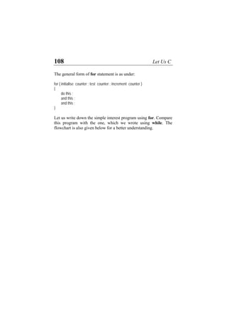108 Let Us C
The
r ( initialise counter ; test counter ; increment counter )
do this ;
and this ;
down the simple interest program using for. Compare
is program with the one, which we wrote using while. The
lowchart is also given below for a better understanding.
general form of for statement is as under:
fo
{
and this ;
}
Let us write
th
f
 