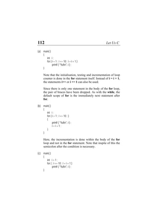 112 Let Us C
(a) main( )
{
int i ;
for ( i = 1 ; i <= 10 ; i = i + 1 )
printf ( "%dn", i ) ;
}
Note that the initialisation, testing and incrementation of loop
counter is done in the for statement itself. Instead of i = i + 1,
the statements i++ or i += 1 can also be used.
Since there is only one statement in the body of the for loop,
the pair of braces have been dropped. As with the while, the
default scope of for is the immediately next statement after
for.
(b) main( )
{
int i ;
for ( i = 1 ; i <= 10 ; )
{
printf ( "%dn", i ) ;
i = i + 1 ;
}
}
Here, the incrementation is done within the body of the for
loop and not in the for statement. Note that inspite of this the
semicolon after the condition is necessary.
(c) main( )
{
int i = 1 ;
for ( ; i <= 10 ; i = i + 1 )
printf ( "%dn", i ) ;
}
 