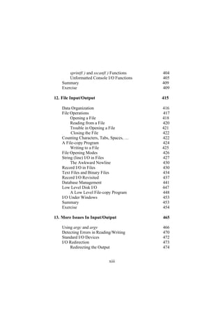 sprintf( ) and sscanf( ) Functions 404
Unformatted Console I/O Functions 405
Summary 409
Exercise 409
File Input/Output 415
Data Organization 416
File Operations 417
Opening a File 418
Reading from a File 420
Trouble in Opening a File 421
Closing the File 422
Counting Characters, Tabs, Spaces, … 422
A File-copy Program 424
Writing to a File 425
File Opening Modes 426
String (line) I/O in Files 427
The Awkward Newline 430
Record I/O in Files 430
Text Files and Binary Files 434
Record I/O Revisited 437
Database Management 441
Low Level Disk I/O 447
A Low Level File-copy Program 448
I/O Under Windows 453
Summary 453
Exercise 454
12.
13. More Issues In Input/Output 465
Using argc and argv 466
Detecting Errors in Reading/Writing 470
Standard I/O Devices 472
I/O Redirection 473
Redirecting the Output 474
xiii
 