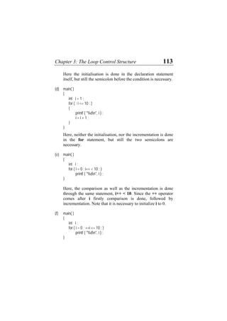 Chapter 3: The Loop Control Structure 113
Here the initialisation is done in the declaration statement
itself, but still the semicolon before the condition is necessary.
(d) main( )
{
int i = 1 ;
for ( ; i <= 10 ; )
{
printf ( "%dn", i ) ;
i = i + 1 ;
}
}
Here, neither the initialisation, nor the incrementation is done
in the for statement, but still the two semicolons are
necessary.
(e) main( )
{
int i ;
for ( i = 0 ; i++ < 10 ; )
printf ( "%dn", i ) ;
}
Here, the comparison as well as the incrementation is done
through the same statement, i++ < 10. Since the ++ operator
comes after i firstly comparison is done, followed by
incrementation. Note that it is necessary to initialize i to 0.
(f) main( )
{
int i ;
for ( i = 0 ; ++i <= 10 ; )
printf ( "%dn", i ) ;
}
 