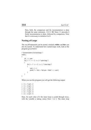 114 Let Us C
Here, both, the comparison and the incrementation is done
through the same statement, ++i <= 10. Since ++ precedes i
firstly incrementation is done, followed by comparison. Note
that it is necessary to initialize i to 0.
Nesting of Loops
The way if statements can be nested, similarly whiles and fors can
also be nested. To understand how nested loops work, look at the
program given below:
/* Demonstration of nested loops */
main( )
{
int r, c, sum ;
for ( r = 1 ; r <= 3 ; r++ ) /* outer loop */
{
for ( c = 1 ; c <= 2 ; c++ ) /* inner loop */
{
sum = r + c ;
printf ( "r = %d c = %d sum = %dn", r, c, sum ) ;
}
}
}
When you run this program you will get the following output:
r = 1 c = 1 sum = 2
r = 1 c = 2 sum = 3
r = 2 c = 1 sum = 3
r = 2 c = 2 sum = 4
r = 3 c = 1 sum = 4
r = 3 c = 2 sum = 5
Here, for each value of r the inner loop is cycled through twice,
with the variable c taking values from 1 to 2. The inner loop
 
