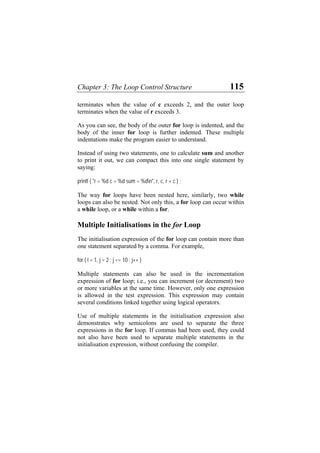 Chapter 3: The Loop Control Structure 115
terminates when the value of c exceeds 2, and the outer loop
terminates when the value of r exceeds 3.
As you can see, the body of the outer for loop is indented, and the
body of the inner for loop is further indented. These multiple
indentations make the program easier to understand.
Instead of using two statements, one to calculate sum and another
to print it out, we can compact this into one single statement by
saying:
printf ( "r = %d c = %d sum = %dn", r, c, r + c ) ;
The way for loops have been nested here, similarly, two while
loops can also be nested. Not only this, a for loop can occur within
a while loop, or a while within a for.
Multiple Initialisations in the for Loop
The initialisation expression of the for loop can contain more than
one statement separated by a comma. For example,
for ( i = 1, j = 2 ; j <= 10 ; j++ )
Multiple statements can also be used in the incrementation
expression of for loop; i.e., you can increment (or decrement) two
or more variables at the same time. However, only one expression
is allowed in the test expression. This expression may contain
several conditions linked together using logical operators.
Use of multiple statements in the initialisation expression also
demonstrates why semicolons are used to separate the three
expressions in the for loop. If commas had been used, they could
not also have been used to separate multiple statements in the
initialisation expression, without confusing the compiler.
 