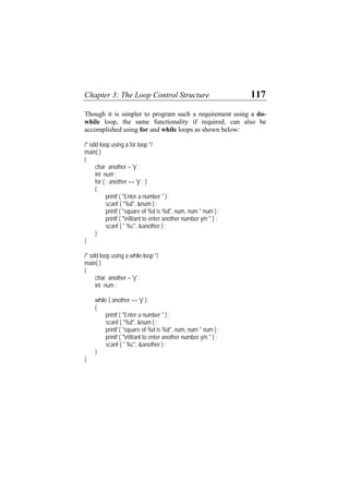 Chapter 3: The Loop Control Structure 117
Though it is simpler to program such a requirement using a do-
while loop, the same functionality if required, can also be
accomplished using for and while loops as shown below:
/* odd loop using a for loop */
main( )
{
char another = 'y' ;
int num ;
for ( ; another == 'y' ; )
{
printf ( "Enter a number " ) ;
scanf ( "%d", &num ) ;
printf ( "square of %d is %d", num, num * num ) ;
printf ( "nWant to enter another number y/n " ) ;
scanf ( " %c", &another ) ;
}
}
/* odd loop using a while loop */
main( )
{
char another = 'y' ;
int num ;
while ( another == 'y' )
{
printf ( "Enter a number " ) ;
scanf ( "%d", &num ) ;
printf ( "square of %d is %d", num, num * num ) ;
printf ( "nWant to enter another number y/n " ) ;
scanf ( " %c", &another ) ;
}
}
 