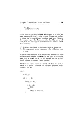 Chapter 3: The Loop Control Structure 119
if ( i == num )
printf ( "Prime number" ) ;
}
In this program the moment num % i turns out to be zero, (i.e.
num is exactly divisible by i) the message “Not a prime number”
is printed and the control breaks out of the while loop. Why does
the program require the if statement after the while loop at all?
Well, there are two ways the control could have reached outside
the while loop:
(a)
(b)
It jumped out because the number proved to be not a prime.
The loop came to an end because the value of i became equal
to num.
When the loop terminates in the second case, it means that there
was no number between 2 to num - 1 that could exactly divide
num. That is, num is indeed a prime. If this is true, the program
should print out the message “Prime number”.
The keyword break, breaks the control only from the while in
which it is placed. Consider the following program, which
illustrates this fact.
main( )
{
int i = 1 , j = 1 ;
while ( i++ <= 100 )
{
while ( j++ <= 200 )
{
if ( j == 150 )
break ;
else
printf ( "%d %dn", i, j ) ;
}
 