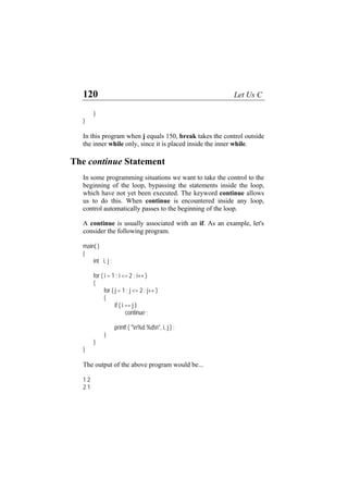 120 Let Us C
}
}
In this program when j equals 150, break takes the control outside
the inner while only, since it is placed inside the inner while.
The continue Statement
In some programming situations we want to take the control to the
beginning of the loop, bypassing the statements inside the loop,
which have not yet been executed. The keyword continue allows
us to do this. When continue is encountered inside any loop,
control automatically passes to the beginning of the loop.
A continue is usually associated with an if. As an example, let's
consider the following program.
main( )
{
int i, j ;
for ( i = 1 ; i <= 2 ; i++ )
{
for ( j = 1 ; j <= 2 ; j++ )
{
if ( i == j )
continue ;
printf ( "n%d %dn", i, j ) ;
}
}
}
The output of the above program would be...
1 2
2 1
 
