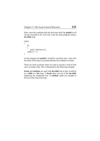 Chapter 3: The Loop Control Structure 123
Here, since the condition fails the first time itself, the printf( ) will
not get executed at all. Let's now write the same program using a
do-while loop.
main( )
{
do
{
printf ( "Hello there n") ;
} while ( 4 < 1 ) ;
}
In this program the printf( ) would be executed once, since first
the body of the loop is executed and then the condition is tested.
There are some occasions when we want to execute a loop at least
once no matter what. This is illustrated in the following example:
break and continue are used with do-while just as they would be
in a while or a for loop. A break takes you out of the do-while
bypassing the conditional test. A continue sends you straight to
the test at the end of the loop.
 
