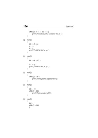 126 Let Us C
while ( x = 0 ; x <= 255 ; x++ )
printf ( "nAscii value %d Character %c", x, x ) ;
}
(g) main( )
{
int x = 4, y, z ;
y = --x ;
z = x-- ;
printf ( "n%d %d %d", x, y, z ) ;
}
(h) main( )
{
int x = 4, y = 3, z ;
z = x-- -y ;
printf ( "n%d %d %d", x, y, z ) ;
}
(i) main( )
{
while ( 'a' < 'b' )
printf ( "nmalyalam is a palindrome" ) ;
}
(j) main( )
{
int i = 10 ;
while ( i = 20 )
printf ( "nA computer buff!" ) ;
}
(k) main( )
{
int i ;
while ( i = 10 )
{
 