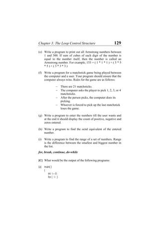 Chapter 3: The Loop Control Structure 129
(e)
(f)
(g)
(h)
(i)
Write a program to print out all Armstrong numbers between
1 and 500. If sum of cubes of each digit of the number is
equal to the number itself, then the number is called an
Armstrong number. For example, 153 = ( 1 * 1 * 1 ) + ( 5 * 5
* 5 ) + ( 3 * 3 * 3 )
Write a program for a matchstick game being played between
the computer and a user. Your program should ensure that the
computer always wins. Rules for the game are as follows:
− There are 21 matchsticks.
− The computer asks the player to pick 1, 2, 3, or 4
matchsticks.
− After the person picks, the computer does its
picking.
− Whoever is forced to pick up the last matchstick
loses the game.
Write a program to enter the numbers till the user wants and
at the end it should display the count of positive, negative and
zeros entered.
Write a program to find the octal equivalent of the entered
number.
Write a program to find the range of a set of numbers. Range
is the difference between the smallest and biggest number in
the list.
for, break, continue, do-while
[C] What would be the output of the following programs:
(a) main( )
{
int i = 0 ;
for ( ; i ; )
 
