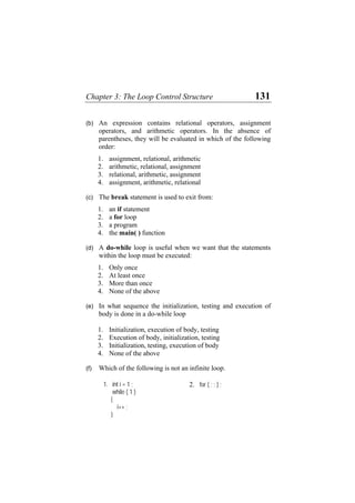 Chapter 3: The Loop Control Structure 131
(b) An expression contains relational operators, assignment
operators, and arithmetic operators. In the absence of
parentheses, they will be evaluated in which of the following
order:
1. assignment, relational, arithmetic
2. arithmetic, relational, assignment
3. relational, arithmetic, assignment
4. assignment, arithmetic, relational
(c) The break statement is used to exit from:
1. an if statement
2. a for loop
3. a program
4. the main( ) function
(d) A do-while loop is useful when we want that the statements
within the loop must be executed:
1. Only once
2. At least once
3. More than once
4. None of the above
(e) In what sequence the initialization, testing and execution of
body is done in a do-while loop
1. Initialization, execution of body, testing
2. Execution of body, initialization, testing
3. Initialization, testing, execution of body
4. None of the above
(f) Which of the following is not an infinite loop.
1. int i = 1 ;
while ( 1 )
{
i++ ;
}
2. for ( ; ; ) ;
 