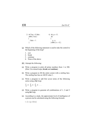 132 Let Us C
(g) Which of the following statement is used to take the control to
the beginning of the loop?
1. exit
2. break
3. continue
4. None of the above
[E] Attempt the following:
(a) Write a program to print all prime numbers from 1 to 300.
(Hint: Use nested loops, break and continue)
(b) Write a program to fill the entire screen with a smiling face.
The smiling face has an ASCII value 1.
(c) Write a program to add first seven terms of the following
series using a for loop:
1
1!
2
2!
3
3!
……
3. int True = 0, false ;
while ( True )
{
False = 1 ;
}
4. int y, x = 0 ;
do
{
y = x ;
} while ( x == 0 ) ;
(d) Write a program to generate all combinations of 1, 2 and 3
using for loop.
(e) According to a study, the approximate level of intelligence of
a person can be calculated using the following formula:
i = 2 + ( y + 0.5 x )
 
