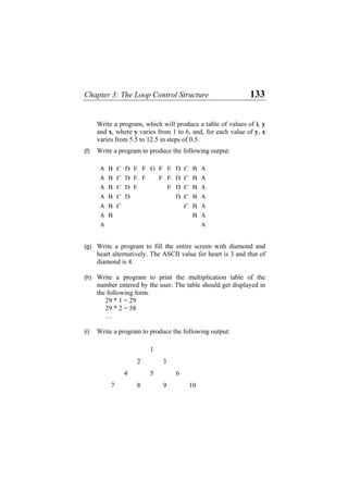 Chapter 3: The Loop Control Structure 133
Write a program, which will produce a table of values of i, y
and x, where y varies from 1 to 6, and, for each value of y, x
varies from 5.5 to 12.5 in steps of 0.5.
(f) Write a program to produce the following output:
A B C D E F G F E D C B A
A B C D E F F E D C B A
A B C D E E D C B A
A B C D D C B A
A B C C B A
A B B A
A A
(g) Write a program to fill the entire screen with diamond and
heart alternatively. The ASCII value for heart is 3 and that of
diamond is 4.
(h) Write a program to print the multiplication table of the
number entered by the user. The table should get displayed in
the following form.
29 * 1 = 29
29 * 2 = 58
…
(i) Write a program to produce the following output:
1
2 3
4 5 6
7 8 9 10
 
