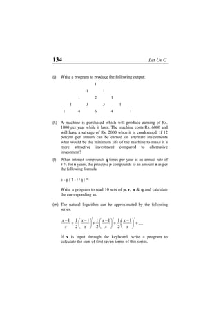 134 Let Us C
(j) Write a program to produce the following output:
1
1 1
1 2 1
1 3 3 1
1 4 6 4 1
(k) A machine is purchased which will produce earning of Rs.
1000 per year while it lasts. The machine costs Rs. 6000 and
will have a salvage of Rs. 2000 when it is condemned. If 12
percent per annum can be earned on alternate investments
what would be the minimum life of the machine to make it a
more attractive investment compared to alternative
investment?
(l) When interest compounds q times per year at an annual rate of
r % for n years, the principle p compounds to an amount a as per
the following formula
a = p ( 1 + r / q ) nq
Write a program to read 10 sets of p, r, n & q and calculate
the corresponding as.
(m) The natural logarithm can be approximated by the following
series.
If x is input through the keyboard, write a program to
calculate the sum of first seven terms of this series.
x x
x
x
x
x
−x
+
−x
+
−
⎜
⎛
⎝ ⎠
⎞
⎟ +
−
⎜
⎝
⎛
2 3
1
2
⎜
⎛
⎝
1 1
⎟
⎞
⎠
1
2
1 1
2
1
4
⎟
⎞
⎠
+....
 