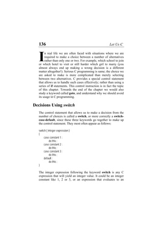 136 Let Us C
n real life we are often faced with situations where we are
required to make a choice between a number of alternatives
rather than only one or two. For example, which school to join
or which hotel to visit or still harder which girl to marry (you
almost always end up making a wrong decision is a different
matter altogether!). Serious C programming is same; the choice we
are asked to make is more complicated than merely selecting
between two alternatives. C provides a special control statement
that allows us to handle such cases effectively; rather than using a
series of if statements. This control instruction is in fact the topic
of this chapter. Towards the end of the chapter we would also
study a keyword called goto, and understand why we should avoid
its usage in C programming.
I
Decisions Using switch
The control statement that allows us to make a decision from the
number of choices is called a switch, or more correctly a switch-
case-default, since these three keywords go together to make up
the control statement. They most often appear as follows:
switch ( integer expression )
{
case constant 1 :
do this ;
case constant 2 :
do this ;
case constant 3 :
do this ;
default :
do this ;
}
The integer expression following the keyword switch is any C
expression that will yield an integer value. It could be an integer
constant like 1, 2 or 3, or an expression that evaluates to an
 