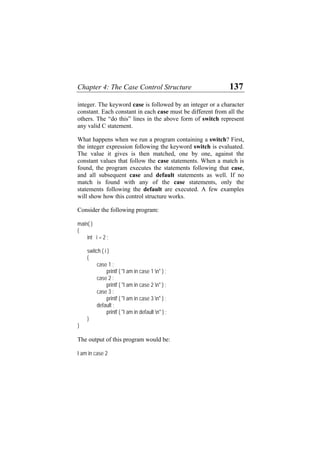 Chapter 4: The Case Control Structure 137
integer. The keyword case is followed by an integer or a character
constant. Each constant in each case must be different from all the
others. The “do this” lines in the above form of switch represent
any valid C statement.
What happens when we run a program containing a switch? First,
the integer expression following the keyword switch is evaluated.
The value it gives is then matched, one by one, against the
constant values that follow the case statements. When a match is
found, the program executes the statements following that case,
and all subsequent case and default statements as well. If no
match is found with any of the case statements, only the
statements following the default are executed. A few examples
will show how this control structure works.
Consider the following program:
main( )
{
int i = 2 ;
switch ( i )
{
case 1 :
printf ( "I am in case 1 n" ) ;
case 2 :
printf ( "I am in case 2 n" ) ;
case 3 :
printf ( "I am in case 3 n" ) ;
default :
printf ( "I am in default n" ) ;
}
}
The output of this program would be:
I am in case 2
 