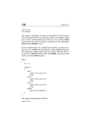 138 Let Us C
I am in case 3
I am in default
The output is definitely not what we expected! We didn’t expect
the second and third line in the above output. The program prints
case 2 and 3 and the default case. Well, yes. We said the switch
executes the case where a match is found and all the subsequent
cases and the default as well.
If you want that only case 2 should get executed, it is upto you to
get out of the switch then and there by using a break statement.
The following example shows how this is done. Note that there is
no need for a break statement after the default, since the control
comes out of the switch anyway.
main( )
{
int i = 2 ;
switch ( i )
{
case 1 :
printf ( "I am in case 1 n" ) ;
break ;
case 2 :
printf ( "I am in case 2 n" ) ;
break ;
case 3 :
printf ( "I am in case 3 n" ) ;
break ;
default :
printf ( "I am in default n" ) ;
}
}
The output of this program would be:
I am in case 2
 
