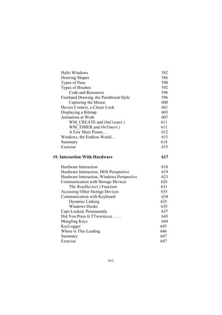 Hello Windows 582
Drawing Shapes 586
Types of Pens 590
Types of Brushes 592
Code and Resources 596
Freehand Drawing, the Paintbrush Style 596
Capturing the Mouse 600
Device Context, a Closer Look 601
Displaying a Bitmap 603
Animation at Work 607
WM_CREATE and OnCreate( ) 611
WM_TIMER and OnTimer( ) 611
A Few More Points… 612
Windows, the Endless World… 613
Summary 614
Exercise 615
19. Interaction With Hardware 617
Hardware Interaction 618
Hardware Interaction, DOS Perspective 619
Hardware Interaction, Windows Perspective 623
Communication with Storage Devices 626
The ReadSector( ) Function 631
Accessing Other Storage Devices 633
Communication with Keyboard 634
Dynamic Linking 635
Windows Hooks 635
Caps Locked, Permanently 637
Did You Press It TTwwiiccee…… 643
Mangling Keys 644
KeyLogger 645
Where is This Leading 646
Summary 647
Exercise 647
xvi
 