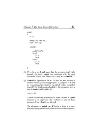 Chapter 4: The Case Control Structure 143
main( )
{
int i, j ;
printf ( "Enter value of i" ) ;
scanf ( "%d”, &i ) ;
switch ( i )
{
printf ( "Hello" ) ;
case 1 :
j = 10 ;
break ;
case 2 :
j = 20 ;
break ;
}
}
(f)
(g)
If we have no default case, then the program simply falls
through the entire switch and continues with the next
instruction (if any,) that follows the closing brace of switch.
Is switch a replacement for if? Yes and no. Yes, because it
offers a better way of writing programs as compared to if, and
no because in certain situations we are left with no choice but
to use if. The disadvantage of switch is that one cannot have a
case in a switch which looks like:
case i <= 20 :
All that we can have after the case is an int constant or a char
constant or an expression that evaluates to one of these
constants. Even a float is not allowed.
The advantage of switch over if is that it leads to a more
structured program and the level of indentation is manageable,
 