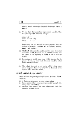144 Let Us C
more so if there are multiple statements within each case of a
switch.
(h)
(i)
(j)
(k)
(a)
(b)
(c)
We can check the value of any expression in a switch. Thus
the following switch statements are legal.
switch ( i + j * k )
switch ( 23 + 45 % 4 * k )
switch ( a < 4 && b > 7 )
Expressions can also be used in cases provided they are
constant expressions. Thus case 3 + 7 is correct, however,
case a + b is incorrect.
The break statement when used in a switch takes the control
outside the switch. However, use of continue will not take
the control to the beginning of switch as one is likely to
believe.
In principle, a switch may occur within another, but in
practice it is rarely done. Such statements would be called
nested switch statements.
The switch statement is very useful while writing menu
driven programs. This aspect of switch is discussed in the
exercise at the end of this chapter.
switch Versus if-else Ladder
There are some things that you simply cannot do with a switch.
These are:
A float expression cannot be tested using a switch
Cases can never have variable expressions (for example it is
wrong to say case a +3 : )
Multiple cases cannot use same expressions. Thus the
following switch is illegal:
 