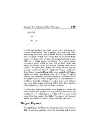 Chapter 4: The Case Control Structure 145
switch ( a )
{
case 3 :
...
case 1 + 2 :
...
}
(a), (b) and (c) above may lead you to believe that these are
obvious disadvantages with a switch, especially since there
weren’t any such limitations with if-else. Then why use a switch at
all? For speed—switch works faster than an equivalent if-else
ladder. How come? This is because the compiler generates a jump
table for a switch during compilation. As a result, during
execution it simply refers the jump table to decide which case
should be executed, rather than actually checking which case is
satisfied. As against this, if-elses are slower because they are
evaluated at execution time. A switch with 10 cases would work
faster than an equivalent if-else ladder. Also, a switch with 2 cases
would work slower than if-else ladder. Why? If the 10th
case is
satisfied then jump table would be referred and statements for the
10th
case would be executed. As against this, in an if-else ladder 10
conditions would be evaluated at execution time, which makes it
slow. Note that a lookup in the jump table is faster than evaluation
of a condition, especially if the condition is complex.
If on the other hand the conditions in the if-else were simple and
less in number then if-else would work out faster than the lookup
mechanism of a switch. Hence a switch with two cases would
work slower than an equivalent if-else. Thus, you as a programmer
should take a decision which of the two should be used when.
The goto Keyword
Avoid goto keyword! They make a C programmer’s life miserable.
There is seldom a legitimate reason for using goto, and its use is
 