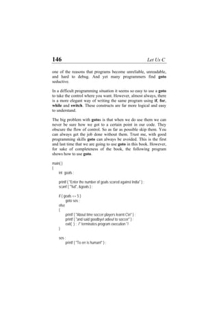 146 Let Us C
one of the reasons that programs become unreliable, unreadable,
and hard to debug. And yet many programmers find goto
seductive.
In a difficult programming situation it seems so easy to use a goto
to take the control where you want. However, almost always, there
is a more elegant way of writing the same program using if, for,
while and switch. These constructs are far more logical and easy
to understand.
The big problem with gotos is that when we do use them we can
never be sure how we got to a certain point in our code. They
obscure the flow of control. So as far as possible skip them. You
can always get the job done without them. Trust me, with good
programming skills goto can always be avoided. This is the first
and last time that we are going to use goto in this book. However,
for sake of completeness of the book, the following program
shows how to use goto.
main( )
{
int goals ;
printf ( "Enter the number of goals scored against India" ) ;
scanf ( "%d", &goals ) ;
if ( goals <= 5 )
goto sos ;
else
{
printf ( "About time soccer players learnt Cn" ) ;
printf ( "and said goodbye! adieu! to soccer" ) ;
exit( ) ; /* terminates program execution */
}
sos :
printf ( "To err is human!" ) ;
 
