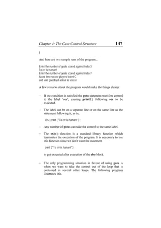 Chapter 4: The Case Control Structure 147
}
And here are two sample runs of the program...
Enter the number of goals scored against India 3
To err is human!
Enter the number of goals scored against India 7
About time soccer players learnt C
and said goodbye! adieu! to soccer
A few remarks about the program would make the things clearer.
− If the condition is satisfied the goto statement transfers control
to the label ‘sos’, causing printf( ) following sos to be
executed.
− The label can be on a separate line or on the same line as the
statement following it, as in,
sos : printf ( "To err is human!" ) ;
− Any number of gotos can take the control to the same label.
− The exit( ) function is a standard library function which
terminates the execution of the program. It is necessary to use
this function since we don't want the statement
printf ( "To err is human!" )
to get executed after execution of the else block.
− The only programming situation in favour of using goto is
when we want to take the control out of the loop that is
contained in several other loops. The following program
illustrates this.
 