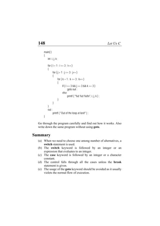 148 Let Us C
main( )
{
int i, j, k ;
for ( i = 1 ; i <= 3 ; i++ )
{
for ( j = 1 ; j <= 3 ; j++ )
{
for ( k = 1 ; k <= 3 ; k++ )
{
if ( i == 3 && j == 3 && k == 3 )
goto out ;
else
printf ( "%d %d %dn", i, j, k ) ;
}
}
}
out :
printf ( "Out of the loop at last!" ) ;
}
Go through the program carefully and find out how it works. Also
write down the same program without using goto.
Summary
(a)
(b)
(c)
(d)
(e)
When we need to choose one among number of alternatives, a
switch statement is used.
The switch keyword is followed by an integer or an
expression that evaluates to an integer.
The case keyword is followed by an integer or a character
constant.
The control falls through all the cases unless the break
statement is given.
The usage of the goto keyword should be avoided as it usually
violets the normal flow of execution.
 