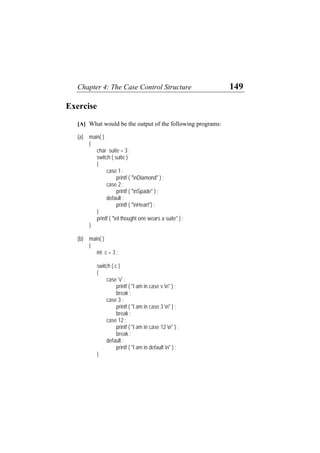 Chapter 4: The Case Control Structure 149
Exercise
[A] What would be the output of the following programs:
(a) main( )
{
char suite = 3 ;
switch ( suite )
{
case 1 :
printf ( "nDiamond" ) ;
case 2 :
printf ( "nSpade" ) ;
default :
printf ( "nHeart") ;
}
printf ( "nI thought one wears a suite" ) ;
}
(b) main( )
{
int c = 3 ;
switch ( c )
{
case 'v' :
printf ( "I am in case v n" ) ;
break ;
case 3 :
printf ( "I am in case 3 n" ) ;
break ;
case 12 :
printf ( "I am in case 12 n" ) ;
break ;
default :
printf ( "I am in default n" ) ;
}
 