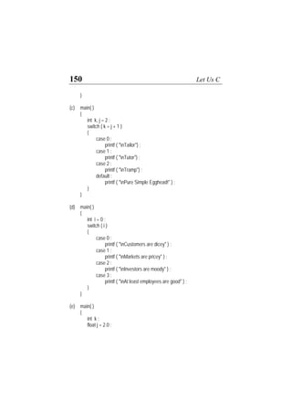 150 Let Us C
}
(c) main( )
{
int k, j = 2 ;
switch ( k = j + 1 )
{
case 0 :
printf ( "nTailor") ;
case 1 :
printf ( "nTutor") ;
case 2 :
printf ( "nTramp") ;
default :
printf ( "nPure Simple Egghead!" ) ;
}
}
(d) main( )
{
int i = 0 ;
switch ( i )
{
case 0 :
printf ( "nCustomers are dicey" ) ;
case 1 :
printf ( "nMarkets are pricey" ) ;
case 2 :
printf ( "nInvestors are moody" ) ;
case 3 :
printf ( "nAt least employees are good" ) ;
}
}
(e) main( )
{
int k ;
float j = 2.0 ;
 