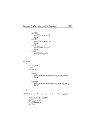 Chapter 4: The Case Control Structure 153
{
case 0.5 :
printf ( "nThe art of C" ) ;
break ;
case 1.5 :
printf ( "nThe spirit of C" ) ;
break ;
case 2.5 :
printf ( "nSee through C" ) ;
break ;
case 3.5 :
printf ( "nSimply c" ) ;
}
}
(d) main( )
{
int a = 3, b = 4, c ;
c = b – a ;
switch ( c )
{
case 1 || 2 :
printf ( "God give me an opportunity to change things" ) ;
break ;
case a || b :
printf ( "God give me an opportunity to run my show" ) ;
break ;
}
}
[C] Write a menu driven program which has following options:
1. Factorial of a number.
2. Prime or not
3. Odd or even
4. Exit
 