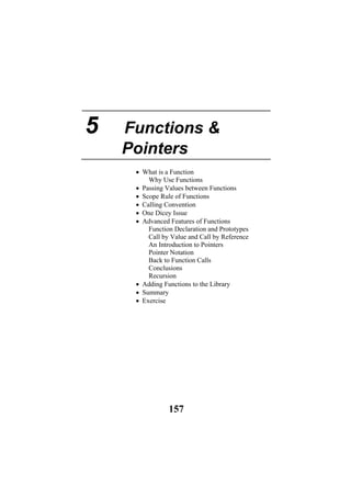5 Functions &
Pointers
• What is a Function
Why Use Functions
• Passing Values between Functions
• Scope Rule of Functions
• Calling Convention
• One Dicey Issue
• Advanced Features of Functions
Function Declaration and Prototypes
Call by Value and Call by Reference
An Introduction to Pointers
Pointer Notation
Back to Function Calls
Conclusions
Recursion
• Adding Functions to the Library
• Summary
• Exercise
157
 