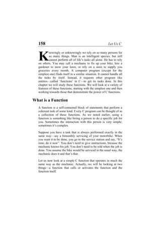 158 Let Us C
nowingly or unknowingly we rely on so many persons for
so many things. Man is an intelligent species, but still
cannot perform all of life’s tasks all alone. He has to rely
on others. You may call a mechanic to fix up your bike, hire a
gardener to mow your lawn, or rely on a store to supply you
groceries every month. A computer program (except for the
simplest one) finds itself in a similar situation. It cannot handle all
the tasks by itself. Instead, it requests other program like
entities—called ‘functions’ in C—to get its tasks done. In this
chapter we will study these functions. We will look at a variety of
features of these functions, starting with the simplest one and then
working towards those that demonstrate the power of C functions.
K
What is a Function
A function is a self-contained block of statements that perform a
coherent task of some kind. Every C program can be thought of as
a collection of these functions. As we noted earlier, using a
function is something like hiring a person to do a specific job for
you. Sometimes the interaction with this person is very simple;
sometimes it’s complex.
Suppose you have a task that is always performed exactly in the
same way—say a bimonthly servicing of your motorbike. When
you want it to be done, you go to the service station and say, “It’s
time, do it now”. You don’t need to give instructions, because the
mechanic knows his job. You don’t need to be told when the job is
done. You assume the bike would be serviced in the usual way, the
mechanic does it and that’s that.
Let us now look at a simple C function that operates in much the
same way as the mechanic. Actually, we will be looking at two
things—a function that calls or activates the function and the
function itself.
 