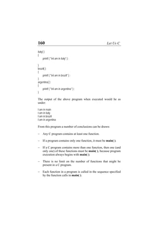 160 Let Us C
italy( )
{
printf ( "nI am in italy" ) ;
}
brazil( )
{
printf ( "nI am in brazil" ) ;
}
argentina( )
{
printf ( "nI am in argentina" ) ;
}
The output of the above program when executed would be as
under:
I am in main
I am in italy
I am in brazil
I am in argentina
From this program a number of conclusions can be drawn:
− Any C program contains at least one function.
− If a program contains only one function, it must be main( ).
− If a C program contains more than one function, then one (and
only one) of these functions must be main( ), because program
execution always begins with main( ).
− There is no limit on the number of functions that might be
present in a C program.
− Each function in a program is called in the sequence specified
by the function calls in main( ).
 