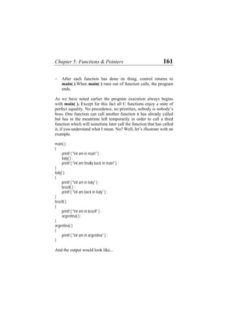 Chapter 5: Functions & Pointers 161
− After each function has done its thing, control returns to
main( ).When main( ) runs out of function calls, the program
ends.
As we have noted earlier the program execution always begins
with main( ). Except for this fact all C functions enjoy a state of
perfect equality. No precedence, no priorities, nobody is nobody’s
boss. One function can call another function it has already called
but has in the meantime left temporarily in order to call a third
function which will sometime later call the function that has called
it, if you understand what I mean. No? Well, let’s illustrate with an
example.
main( )
{
printf ( "nI am in main" ) ;
italy( ) ;
printf ( "nI am finally back in main" ) ;
}
italy( )
{
printf ( "nI am in italy" ) ;
brazil( ) ;
printf ( "nI am back in italy" ) ;
}
brazil( )
{
printf ( "nI am in brazil" ) ;
argentina( ) ;
}
argentina( )
{
printf ( "nI am in argentina" ) ;
}
And the output would look like...
 