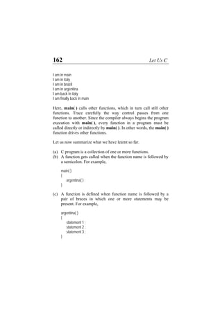 162 Let Us C
I am in main
I am in italy
I am in brazil
I am in argentina
I am back in italy
I am finally back in main
Here, main( ) calls other functions, which in turn call still other
functions. Trace carefully the way control passes from one
function to another. Since the compiler always begins the program
execution with main( ), every function in a program must be
called directly or indirectly by main( ). In other words, the main( )
function drives other functions.
Let us now summarize what we have learnt so far.
(a)
(b)
(c)
C program is a collection of one or more functions.
A function gets called when the function name is followed by
a semicolon. For example,
main( )
{
argentina( ) ;
}
A function is defined when function name is followed by a
pair of braces in which one or more statements may be
present. For example,
argentina( )
{
statement 1 ;
statement 2 ;
statement 3 ;
}
 