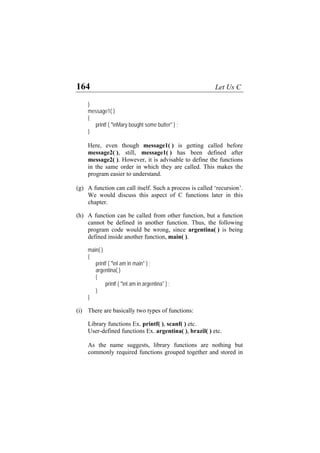 164 Let Us C
}
message1( )
{
printf ( "nMary bought some butter" ) ;
}
Here, even though message1( ) is getting called before
message2( ), still, message1( ) has been defined after
message2( ). However, it is advisable to define the functions
in the same order in which they are called. This makes the
program easier to understand.
(g)
(h)
(i)
A function can call itself. Such a process is called ‘recursion’.
We would discuss this aspect of C functions later in this
chapter.
A function can be called from other function, but a function
cannot be defined in another function. Thus, the following
program code would be wrong, since argentina( ) is being
defined inside another function, main( ).
main( )
{
printf ( "nI am in main" ) ;
argentina( )
{
printf ( "nI am in argentina" ) ;
}
}
There are basically two types of functions:
Library functions Ex. printf( ), scanf( ) etc.
User-defined functions Ex. argentina( ), brazil( ) etc.
As the name suggests, library functions are nothing but
commonly required functions grouped together and stored in
 