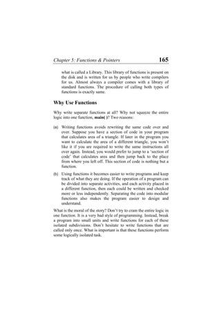 Chapter 5: Functions & Pointers 165
what is called a Library. This library of functions is present on
the disk and is written for us by people who write compilers
for us. Almost always a compiler comes with a library of
standard functions. The procedure of calling both types of
functions is exactly same.
Why Use Functions
Why write separate functions at all? Why not squeeze the entire
logic into one function, main( )? Two reasons:
(a) Writing functions avoids rewriting the same code over and
over. Suppose you have a section of code in your program
that calculates area of a triangle. If later in the program you
want to calculate the area of a different triangle, you won’t
like it if you are required to write the same instructions all
over again. Instead, you would prefer to jump to a ‘section of
code’ that calculates area and then jump back to the place
from where you left off. This section of code is nothing but a
function.
(b) Using functions it becomes easier to write programs and keep
track of what they are doing. If the operation of a program can
be divided into separate activities, and each activity placed in
a different function, then each could be written and checked
more or less independently. Separating the code into modular
functions also makes the program easier to design and
understand.
What is the moral of the story? Don’t try to cram the entire logic in
one function. It is a very bad style of programming. Instead, break
a program into small units and write functions for each of these
isolated subdivisions. Don’t hesitate to write functions that are
called only once. What is important is that these functions perform
some logically isolated task.
 