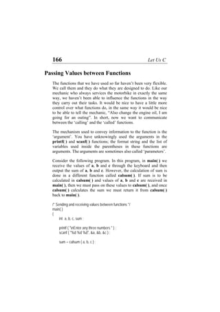 166 Let Us C
Passing Values between Functions
The functions that we have used so far haven’t been very flexible.
We call them and they do what they are designed to do. Like our
mechanic who always services the motorbike in exactly the same
way, we haven’t been able to influence the functions in the way
they carry out their tasks. It would be nice to have a little more
control over what functions do, in the same way it would be nice
to be able to tell the mechanic, “Also change the engine oil, I am
going for an outing”. In short, now we want to communicate
between the ‘calling’ and the ‘called’ functions.
The mechanism used to convey information to the function is the
‘argument’. You have unknowingly used the arguments in the
printf( ) and scanf( ) functions; the format string and the list of
variables used inside the parentheses in these functions are
arguments. The arguments are sometimes also called ‘parameters’.
Consider the following program. In this program, in main( ) we
receive the values of a, b and c through the keyboard and then
output the sum of a, b and c. However, the calculation of sum is
done in a different function called calsum( ). If sum is to be
calculated in calsum( ) and values of a, b and c are received in
main( ), then we must pass on these values to calsum( ), and once
calsum( ) calculates the sum we must return it from calsum( )
back to main( ).
/* Sending and receiving values between functions */
main( )
{
int a, b, c, sum ;
printf ( "nEnter any three numbers " ) ;
scanf ( "%d %d %d", &a, &b, &c ) ;
sum = calsum ( a, b, c ) ;
 