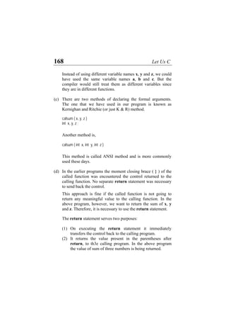 168 Let Us C
Instead of using different variable names x, y and z, we could
have used the same variable names a, b and c. But the
compiler would still treat them as different variables since
they are in different functions.
(c) There are two methods of declaring the formal arguments.
The one that we have used in our program is known as
Kernighan and Ritchie (or just K & R) method.
calsum ( x, y, z )
int x, y, z ;
Another method is,
calsum ( int x, int y, int z )
This method is called ANSI method and is more commonly
used these days.
(d) In the earlier programs the moment closing brace ( } ) of the
called function was encountered the control returned to the
calling function. No separate return statement was necessary
to send back the control.
This approach is fine if the called function is not going to
return any meaningful value to the calling function. In the
above program, however, we want to return the sum of x, y
and z. Therefore, it is necessary to use the return statement.
The return statement serves two purposes:
(1) On executing the return statement it immediately
transfers the control back to the calling program.
(2) It returns the value present in the parentheses after
return, to th3e calling program. In the above program
the value of sum of three numbers is being returned.
 
