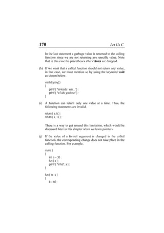 170 Let Us C
In the last statement a garbage value is returned to the calling
function since we are not returning any specific value. Note
that in this case the parentheses after return are dropped.
(h) If we want that a called function should not return any value,
in that case, we must mention so by using the keyword void
as shown below.
void display( )
{
printf ( "nHeads I win..." ) ;
printf ( "nTails you lose" ) ;
}
(i) A function can return only one value at a time. Thus, the
following statements are invalid.
return ( a, b ) ;
return ( x, 12 ) ;
There is a way to get around this limitation, which would be
discussed later in this chapter when we learn pointers.
(j) If the value of a formal argument is changed in the called
function, the corresponding change does not take place in the
calling function. For example,
main( )
{
int a = 30 ;
fun ( a ) ;
printf ( "n%d", a ) ;
}
fun ( int b )
{
b = 60 ;
 