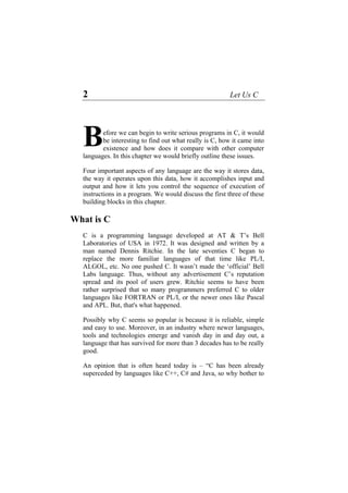 2 Let Us C
efore we can begin to write serious programs in C, it would
be interesting to find out what really is C, how it came into
existence and how does it compare with other computer
languages. In this chapter we would briefly outline these issues.
B
Four important aspects of any language are the way it stores data,
the way it operates upon this data, how it accomplishes input and
output and how it lets you control the sequence of execution of
instructions in a program. We would discuss the first three of these
building blocks in this chapter.
What is C
C is a programming language developed at AT & T’s Bell
Laboratories of USA in 1972. It was designed and written by a
man named Dennis Ritchie. In the late seventies C began to
replace the more familiar languages of that time like PL/I,
ALGOL, etc. No one pushed C. It wasn’t made the ‘official’ Bell
Labs language. Thus, without any advertisement C’s reputation
spread and its pool of users grew. Ritchie seems to have been
rather surprised that so many programmers preferred C to older
languages like FORTRAN or PL/I, or the newer ones like Pascal
and APL. But, that's what happened.
Possibly why C seems so popular is because it is reliable, simple
and easy to use. Moreover, in an industry where newer languages,
tools and technologies emerge and vanish day in and day out, a
language that has survived for more than 3 decades has to be really
good.
An opinion that is often heard today is – “C has been already
superceded by languages like C++, C# and Java, so why bother to
 