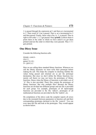 Chapter 5: Functions & Pointers 173
1 is passed through the expression a++ and then a is incremented
to 2. Then result of ++a is passed. That is, a is incremented to 3
and then passed. Finally, latest value of a, i.e. 3, is passed. Thus in
right to left order 1, 3, 3 get passed. Once printf( ) collects them it
prints them in the order in which we have asked it to get them
printed (and not the order in which they were passed). Thus 3 3 1
gets printed.
One Dicey Issue
Consider the following function calls:
#include <conio.h>
clrscr ( ) ;
gotoxy ( 10, 20 ) ;
ch = getch ( a ) ;
Here we are calling three standard library functions. Whenever we
call the library functions we must write their prototype before
making the call. This helps the compiler in checking whether the
values being passed and returned are as per the prototype
declaration. But since we don’t define the library functions (we
merely call them) we may not know the prototypes of library
functions. Hence when the library of functions is provided a set of
‘.h’ files is also provided. These files contain the prototypes of
library functions. But why multiple files? Because the library
functions are divided into different groups and one file is provided
for each group. For example, prototypes of all input/output
functions are provided in the file ‘stdio.h’, prototypes of all
mathematical functions are provided in the file ‘math.h’, etc.
On compilation of the above code the compiler reports all errors
due to the mismatch between parameters in function call and their
corresponding prototypes declared in the file ‘conio.h’. You can
even open this file and look at the prototypes. They would appear
as shown below:
 