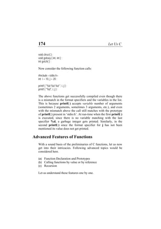 174 Let Us C
void clrscr( ) ;
void gotoxy ( int, int ) ;
int getch( ) ;
Now consider the following function calls:
#include <stdio.h>
int i = 10, j = 20 ;
printf ( "%d %d %d ", i, j ) ;
printf ( "%d", i, j ) ;
The above functions get successfully compiled even though there
is a mismatch in the format specifiers and the variables in the list.
This is because printf( ) accepts variable number of arguments
(sometimes 2 arguments, sometimes 3 arguments, etc.), and even
with the mismatch above the call still matches with the prototype
of printf( ) present in ‘stdio.h’. At run-time when the first printf( )
is executed, since there is no variable matching with the last
specifier %d, a garbage integer gets printed. Similarly, in the
second printf( ) since the format specifier for j has not been
mentioned its value does not get printed.
Advanced Features of Functions
With a sound basis of the preliminaries of C functions, let us now
get into their intricacies. Following advanced topics would be
considered here.
(a) Function Declaration and Prototypes
(b) Calling functions by value or by reference
(c) Recursion
Let us understand these features one by one.
 