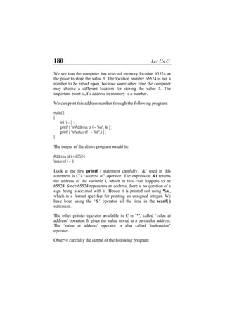 180 Let Us C
We see that the computer has selected memory location 65524 as
the place to store the value 3. The location number 65524 is not a
number to be relied upon, because some other time the computer
may choose a different location for storing the value 3. The
important point is, i’s address in memory is a number.
We can print this address number through the following program:
main( )
{
int i = 3 ;
printf ( "nAddress of i = %u", &i ) ;
printf ( "nValue of i = %d", i ) ;
}
The output of the above program would be:
Address of i = 65524
Value of i = 3
Look at the first printf( ) statement carefully. ‘&’ used in this
statement is C’s ‘address of’ operator. The expression &i returns
the address of the variable i, which in this case happens to be
65524. Since 65524 represents an address, there is no question of a
sign being associated with it. Hence it is printed out using %u,
which is a format specifier for printing an unsigned integer. We
have been using the ‘&’ operator all the time in the scanf( )
statement.
The other pointer operator available in C is ‘*’, called ‘value at
address’ operator. It gives the value stored at a particular address.
The ‘value at address’ operator is also called ‘indirection’
operator.
Observe carefully the output of the following program:
 
