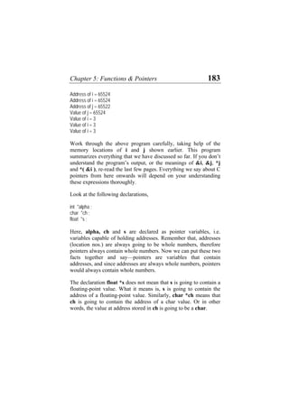 Chapter 5: Functions & Pointers 183
Address of i = 65524
Address of i = 65524
Address of j = 65522
Value of j = 65524
Value of i = 3
Value of i = 3
Value of i = 3
Work through the above program carefully, taking help of the
memory locations of i and j shown earlier. This program
summarizes everything that we have discussed so far. If you don’t
understand the program’s output, or the meanings of &i, &j, *j
and *( &i ), re-read the last few pages. Everything we say about C
pointers from here onwards will depend on your understanding
these expressions thoroughly.
Look at the following declarations,
int *alpha ;
char *ch ;
float *s ;
Here, alpha, ch and s are declared as pointer variables, i.e.
variables capable of holding addresses. Remember that, addresses
(location nos.) are always going to be whole numbers, therefore
pointers always contain whole numbers. Now we can put these two
facts together and say—pointers are variables that contain
addresses, and since addresses are always whole numbers, pointers
would always contain whole numbers.
The declaration float *s does not mean that s is going to contain a
floating-point value. What it means is, s is going to contain the
address of a floating-point value. Similarly, char *ch means that
ch is going to contain the address of a char value. Or in other
words, the value at address stored in ch is going to be a char.
 