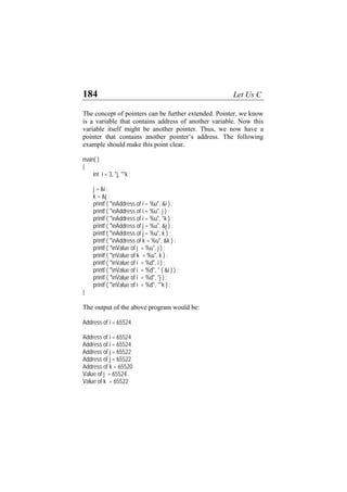 184 Let Us C
The concept of pointers can be further extended. Pointer, we know
is a variable that contains address of another variable. Now this
variable itself might be another pointer. Thus, we now have a
pointer that contains another pointer’s address. The following
example should make this point clear.
main( )
{
int i = 3, *j, **k ;
j = &i ;
k = &j ;
printf ( "nAddress of i = %u", &i ) ;
printf ( "nAddress of i = %u", j ) ;
printf ( "nAddress of i = %u", *k ) ;
printf ( "nAddress of j = %u", &j ) ;
printf ( "nAddress of j = %u", k ) ;
printf ( "nAddress of k = %u", &k ) ;
printf ( "nValue of j = %u", j ) ;
printf ( "nValue of k = %u", k ) ;
printf ( "nValue of i = %d", i ) ;
printf ( "nValue of i = %d", * ( &i ) ) ;
printf ( "nValue of i = %d", *j ) ;
printf ( "nValue of i = %d", **k ) ;
}
The output of the above program would be:
Address of i = 65524
Address of i = 65524
Address of i = 65524
Address of j = 65522
Address of j = 65522
Address of k = 65520
Value of j = 65524
Value of k = 65522
 